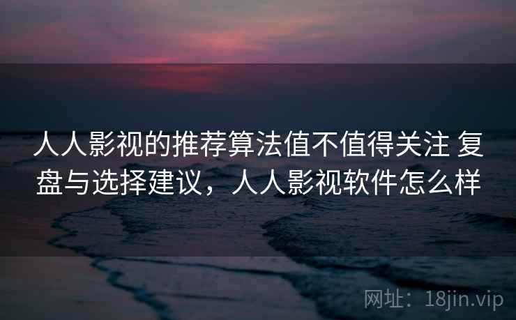 人人影视的推荐算法值不值得关注 复盘与选择建议，人人影视软件怎么样