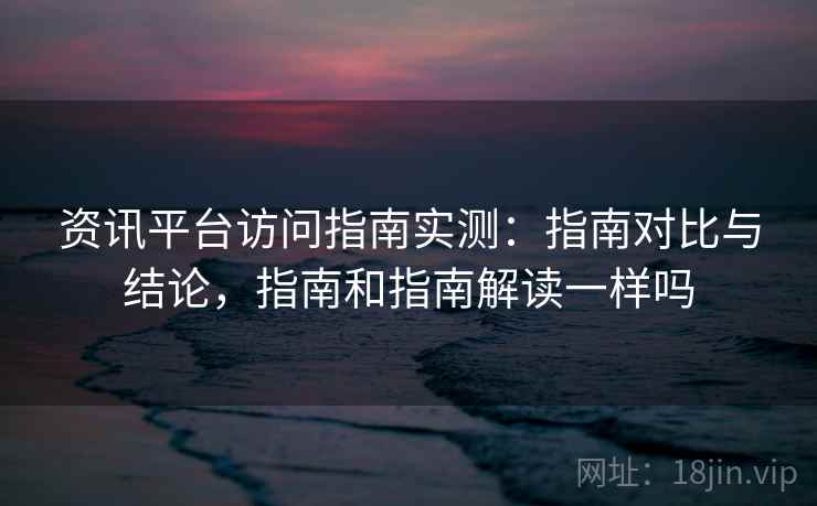 资讯平台访问指南实测：指南对比与结论，指南和指南解读一样吗