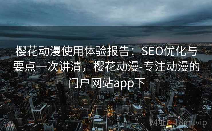 樱花动漫使用体验报告：SEO优化与要点一次讲清，樱花动漫-专注动漫的门户网站app下