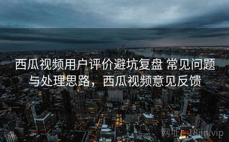 西瓜视频用户评价避坑复盘 常见问题与处理思路，西瓜视频意见反馈
