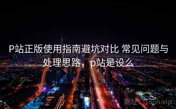 P站正版使用指南避坑对比 常见问题与处理思路，p站是设么