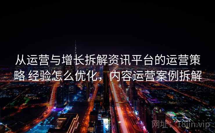 从运营与增长拆解资讯平台的运营策略 经验怎么优化，内容运营案例拆解