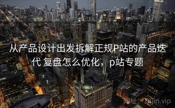从产品设计出发拆解正规P站的产品迭代 复盘怎么优化，p站专题