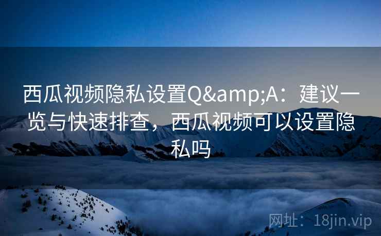 西瓜视频隐私设置Q&A：建议一览与快速排查，西瓜视频可以设置隐私吗