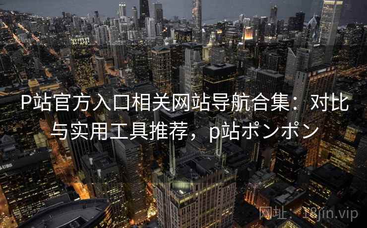 P站官方入口相关网站导航合集：对比与实用工具推荐，p站ポンポン