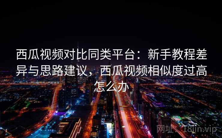 西瓜视频对比同类平台：新手教程差异与思路建议，西瓜视频相似度过高怎么办