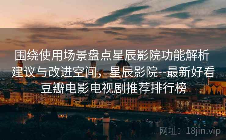 围绕使用场景盘点星辰影院功能解析 建议与改进空间,星辰影院--最新好看豆瓣电影电视剧推荐排行榜 围绕使用场景盘点星辰影院功能解析 建议与改进空间,星辰影院--最新好看豆瓣电影电视剧推荐排行榜