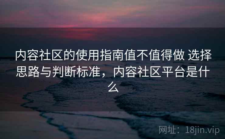 内容社区的使用指南值不值得做 选择思路与判断标准,内容社区平台是什么 内容社区的使用指南值不值得做 选择思路与判断标准,内容社区平台是什么