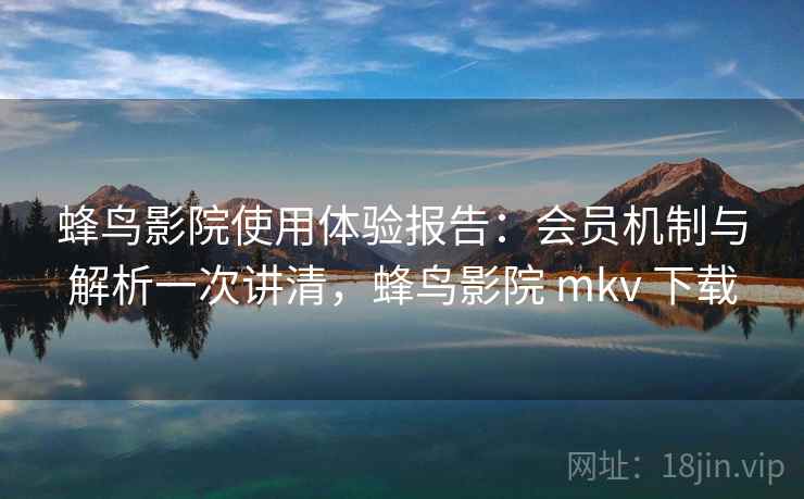 蜂鸟影院使用体验报告：会员机制与解析一次讲清，蜂鸟影院 mkv 下载
