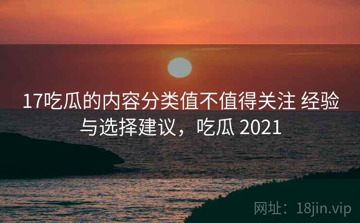 17吃瓜的内容分类值不值得关注 经验与选择建议，吃瓜 2021