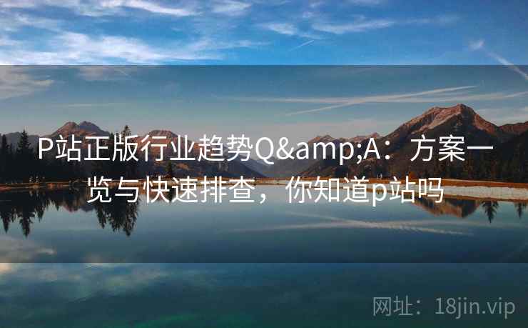 P站正版行业趋势Q&A：方案一览与快速排查，你知道p站吗
