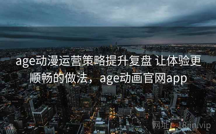 age动漫运营策略提升复盘 让体验更顺畅的做法，age动画官网app