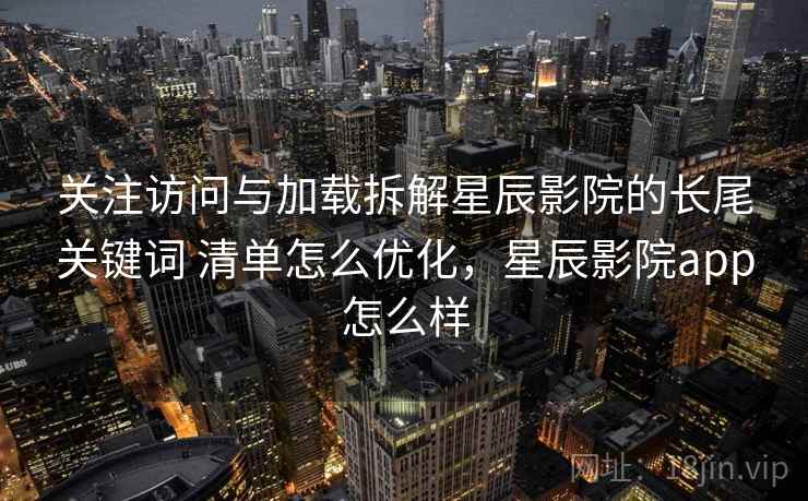 关注访问与加载拆解星辰影院的长尾关键词 清单怎么优化，星辰影院app怎么样