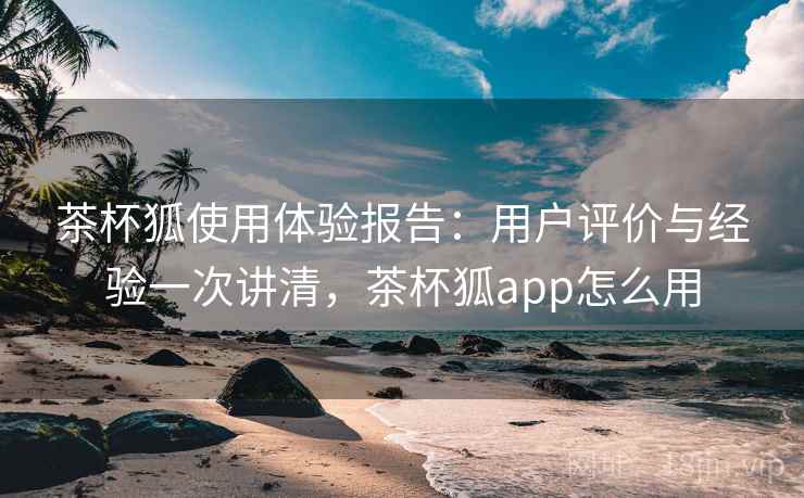 茶杯狐使用体验报告:用户评价与经验一次讲清,茶杯狐app怎么用 茶杯狐使用体验报告:用户评价与经验一次讲清,茶杯狐app怎么用