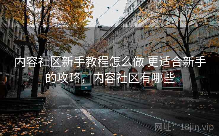 内容社区新手教程怎么做 更适合新手的攻略，内容社区有哪些