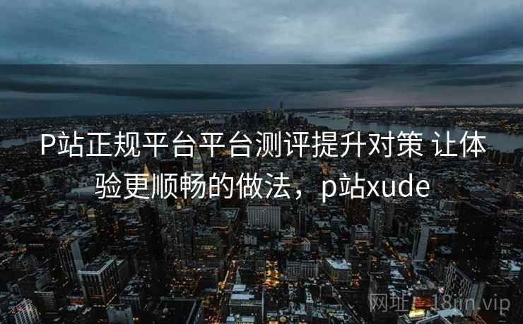 P站正规平台平台测评提升对策 让体验更顺畅的做法，p站xude