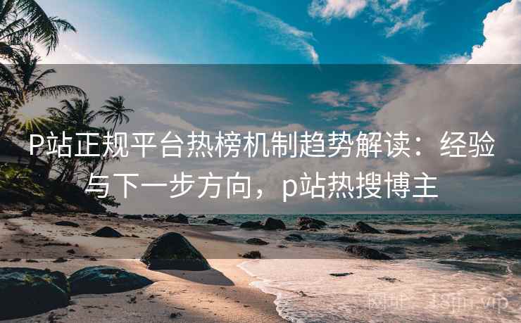 P站正规平台热榜机制趋势解读：经验与下一步方向，p站热搜博主