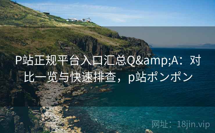 P站正规平台入口汇总Q&A：对比一览与快速排查，p站ポンポン