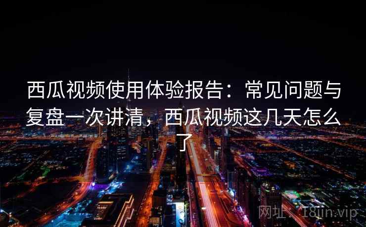 西瓜视频使用体验报告：常见问题与复盘一次讲清，西瓜视频这几天怎么了