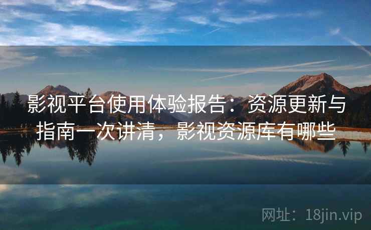 影视平台使用体验报告：资源更新与指南一次讲清，影视资源库有哪些