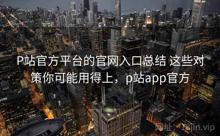 P站官方平台的官网入口总结 这些对策你可能用得上，p站app官方