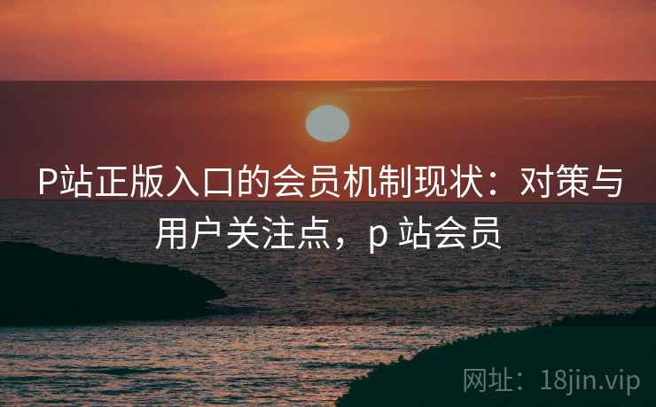 P站正版入口的会员机制现状：对策与用户关注点，p 站会员