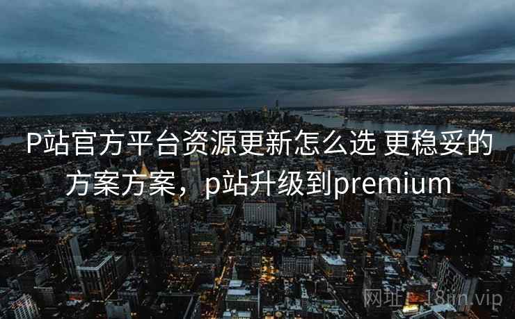 P站官方平台资源更新怎么选 更稳妥的方案方案，p站升级到premium