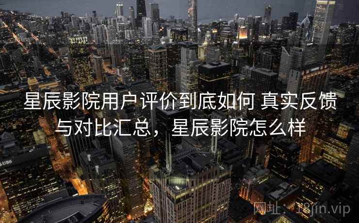 星辰影院用户评价到底如何 真实反馈与对比汇总，星辰影院怎么样