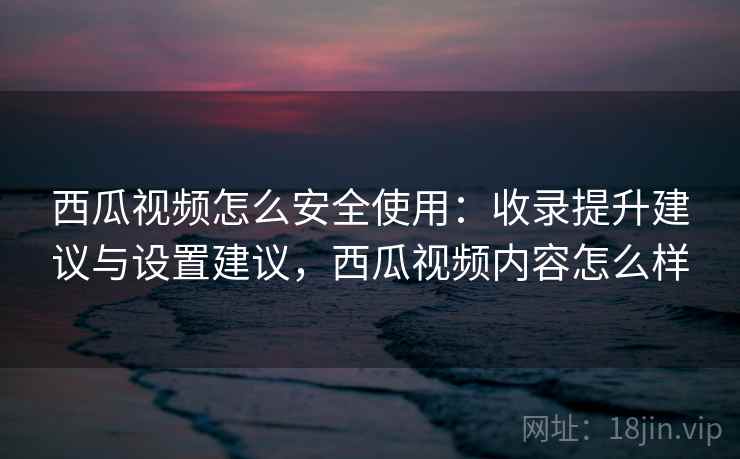 西瓜视频怎么安全使用：收录提升建议与设置建议，西瓜视频内容怎么样
