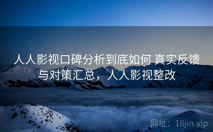 人人影视口碑分析到底如何 真实反馈与对策汇总，人人影视整改