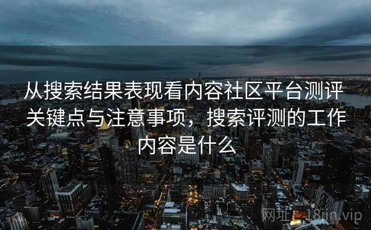 从搜索结果表现看内容社区平台测评 关键点与注意事项，搜索评测的工作内容是什么