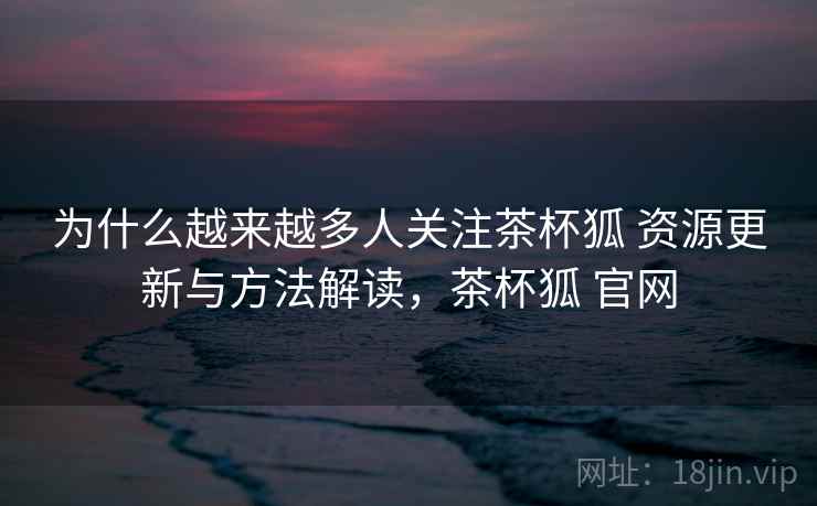 为什么越来越多人关注茶杯狐 资源更新与方法解读，茶杯狐 官网