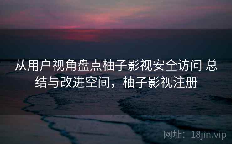 从用户视角盘点柚子影视安全访问 总结与改进空间，柚子影视注册