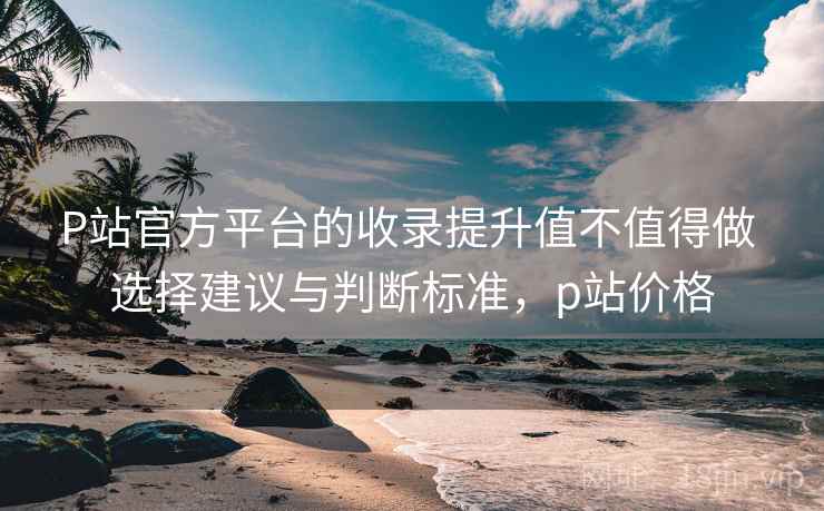 P站官方平台的收录提升值不值得做 选择建议与判断标准，p站价格