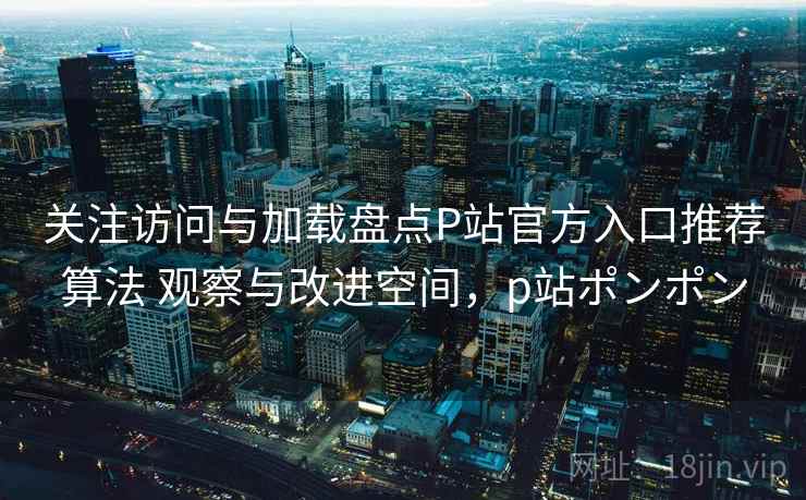 关注访问与加载盘点P站官方入口推荐算法 观察与改进空间，p站ポンポン