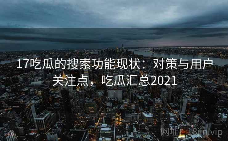 17吃瓜的搜索功能现状：对策与用户关注点，吃瓜汇总2021