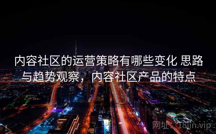 内容社区的运营策略有哪些变化 思路与趋势观察，内容社区产品的特点