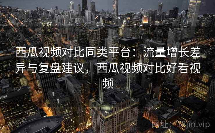 西瓜视频对比同类平台：流量增长差异与复盘建议，西瓜视频对比好看视频
