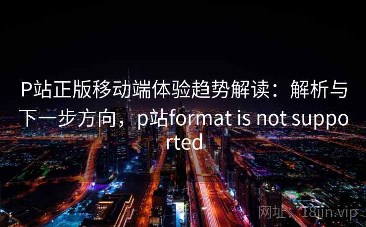 P站正版移动端体验趋势解读：解析与下一步方向，p站format is not supported