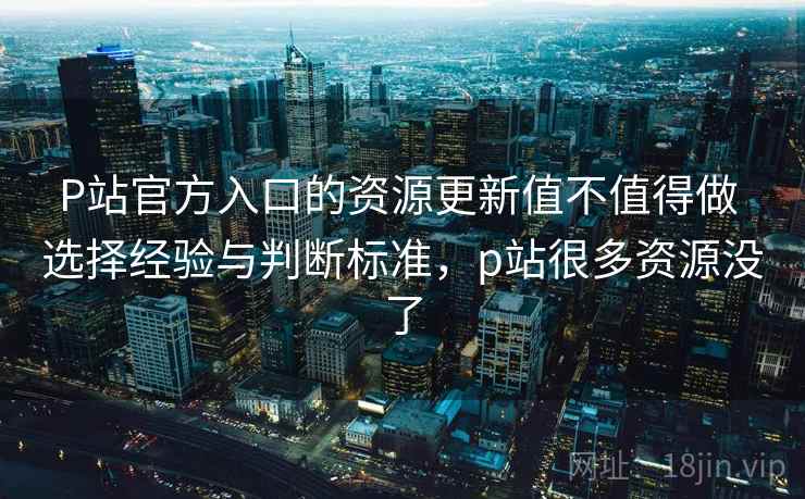 P站官方入口的资源更新值不值得做 选择经验与判断标准，p站很多资源没了