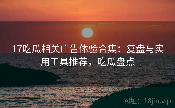 17吃瓜相关广告体验合集：复盘与实用工具推荐，吃瓜盘点