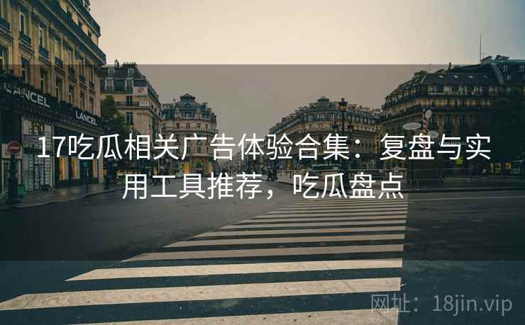 17吃瓜相关广告体验合集：复盘与实用工具推荐，吃瓜盘点