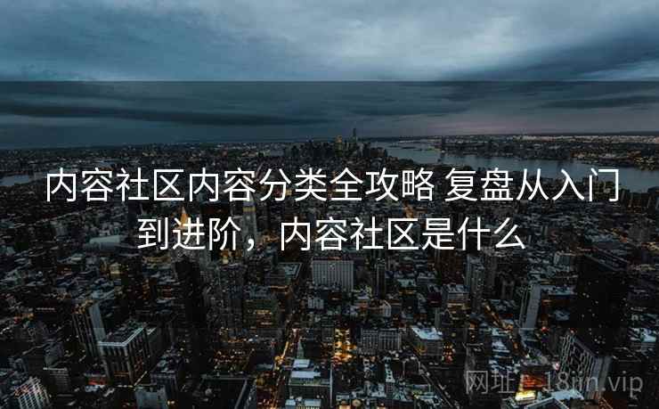 内容社区内容分类全攻略 复盘从入门到进阶，内容社区是什么