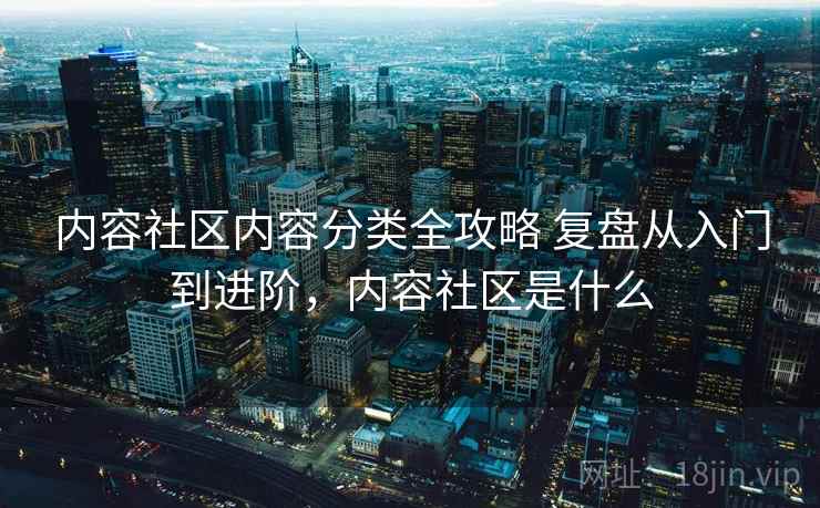 内容社区内容分类全攻略 复盘从入门到进阶，内容社区是什么