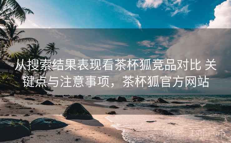 从搜索结果表现看茶杯狐竞品对比 关键点与注意事项，茶杯狐官方网站