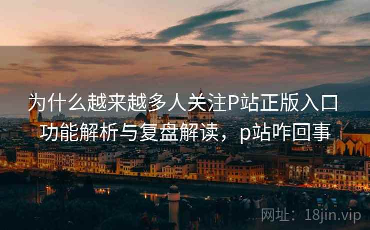 为什么越来越多人关注P站正版入口 功能解析与复盘解读，p站咋回事