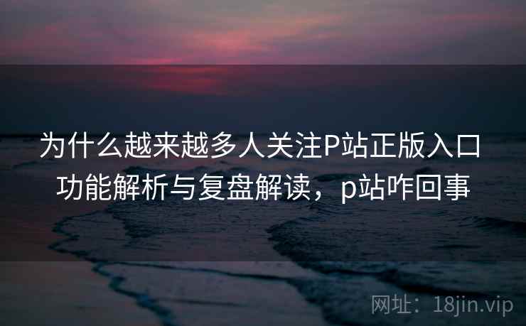 为什么越来越多人关注P站正版入口 功能解析与复盘解读，p站咋回事