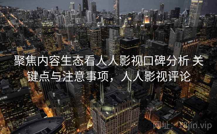聚焦内容生态看人人影视口碑分析 关键点与注意事项，人人影视评论