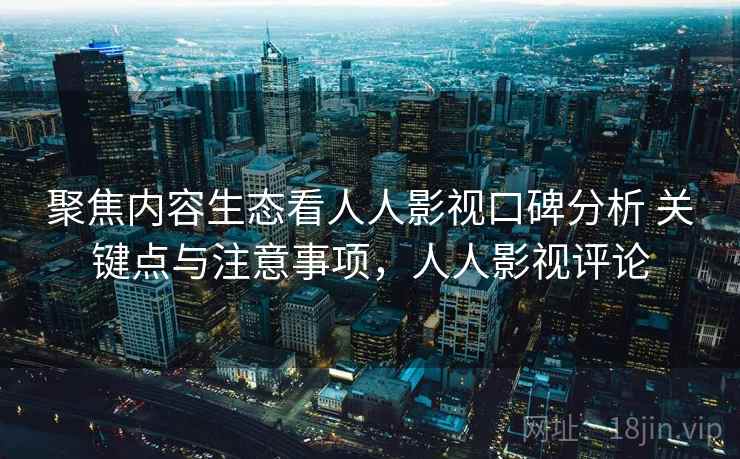 聚焦内容生态看人人影视口碑分析 关键点与注意事项，人人影视评论