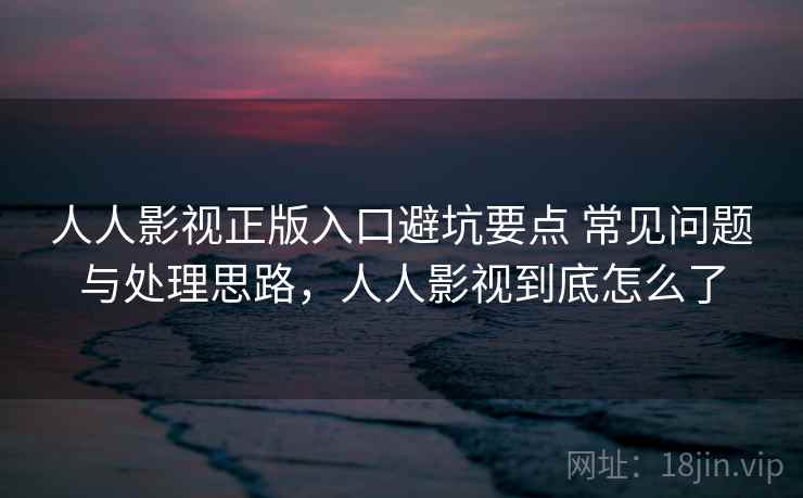人人影视正版入口避坑要点 常见问题与处理思路，人人影视到底怎么了